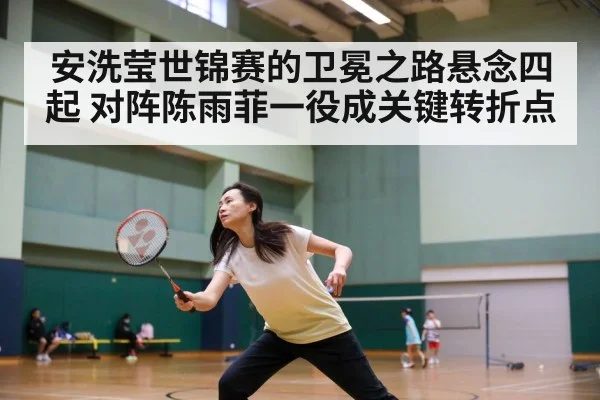 安洗莹世锦赛的卫冕之路悬念四起 对阵陈雨菲一役成关键转折点